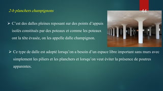 2-b planchers champignons
 C’est des dalles pleines reposant sur des points d’appuis
isolés constitués par des poteaux et comme les poteaux
ont la tête évasée, on les appelle dalle champignon.
 Ce type de dalle est adopté lorsqu’on a besoin d’un espace libre important sans murs avec
simplement les piliers et les planchers et lorsqu’on veut éviter la présence de poutres
apparentes.
44
 