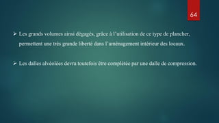  Les grands volumes ainsi dégagés, grâce à l’utilisation de ce type de plancher,
permettent une très grande liberté dans l’aménagement intérieur des locaux.
 Les dalles alvéolées devra toutefois être complétée par une dalle de compression.
64
 