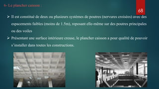 6- Le plancher caisson :
 Il est constitué de deux ou plusieurs systèmes de poutres (nervures croisées) avec des
espacements faibles (moins de 1.5m), reposant elle-même sur des poutres principales
ou des voiles
 Présentant une surface intérieure creuse, le plancher caisson a pour qualité de pouvoir
s’installer dans toutes les constructions.
68
 