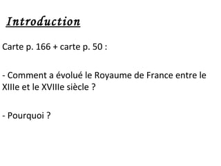 Introduction
Carte p. 166 + carte p. 50 :
- Comment a évolué le Royaume de France entre le
XIIIe et le XVIIIe siècle ?
- Pourquoi ?
 