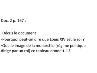 Doc. 2 p. 167 :
-Décris le document
-Pourquoi peut-on dire que Louis XIV est le roi ?
-Quelle image de la monarchie (régime politique
dirigé par un roi) ce tableau donne-t-il ?
 