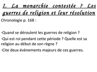 I. La monarchie contestée ? Les
guerres de religion et leur résolution
Chronologie p. 168 :
-Quand se déroulent les guerres de religion ?
-Qui est roi pendant cette période ? Quelle est sa
religion au début de son règne ?
-Cite deux évènements majeurs de ces guerres.
 
