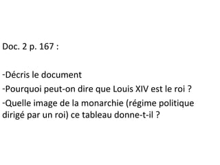 Doc. 2 p. 167 :
-Décris le document
-Pourquoi peut-on dire que Louis XIV est le roi ?
-Quelle image de la monarchie (régim...
