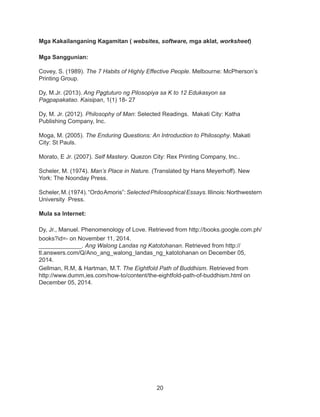 20
Mga Kakailanganing Kagamitan ( websites, software, mga aklat, worksheet)
Mga Sanggunian:
Covey, S. (1989). The 7 Habits of Highly Effective People. Melbourne: McPherson’s
Printing Group.
Dy, M.Jr. (2013). Ang Pagtuturo ng Pilosopiya sa K to 12 Edukasyon sa
Pagpapakatao. Kaisipan, 1(1) 18- 27
Dy, M. Jr. (2012). Philosophy of Man: Selected Readings. Makati City: Katha
Publishing Company, Inc.
Moga, M. (2005). The Enduring Questions: An Introduction to Philosophy. Makati
City: St Pauls.
Morato, E Jr. (2007). Self Mastery. Quezon City: Rex Printing Company, Inc..
Scheler, M. (1974). Man’s Place in Nature. (Translated by Hans Meyerhoff). New
York: The Noonday Press.
Scheler,M.(1974).“OrdoAmoris”:SelectedPhilosophicalEssays.Illinois:Northwestern
University Press.
Mula sa Internet:
Dy, Jr., Manuel. Phenomenology of Love. Retrieved from http://books.google.com.ph/
books?id=- on November 11, 2014.
_____________. Ang Walong Landas ng Katotohanan. Retrieved from http://
tl.answers.com/Q/Ano_ang_walong_landas_ng_katotohanan on December 05,
2014.
Gellman, R.M, & Hartman, M.T. The Eightfold Path of Buddhism. Retrieved from
http://www.dumm,ies.com/how-to/content/the-eightfold-path-of-buddhism.html on
December 05, 2014.
 