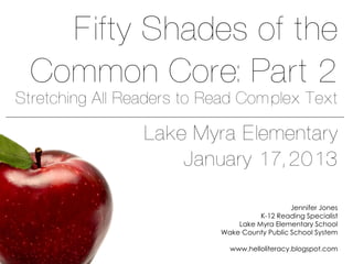Fifty Shades of the
  Common Core: Part 2
Stretching All Readers to Read Complex Text

                 Lake Myra Elementary
                     January 17, 2013

                                              Jennifer Jones
                                     K-12 Reading Specialist
                               Lake Myra Elementary School
                           Wake County Public School System

                             www.helloliteracy.blogspot.com
 