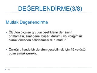Mutlak Değerlendirme
 Ölçütün ölçülen grubun özelliklerin den (sınıf
ortalaması, sınıf genel baĢarı durumu vb.) bağımsız
olarak önceden belirlenmesi durumudur.
 Örneğin; lisede bir dersten geçebilmek için 45 ve üstü
puan almak gerekir.
DEĞERLENDĠRME(3/8)
16
 