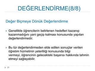 Değer Biçmeye Dönük Değerlendirme
 Genellikle öğrencilerin belirlenen hedefleri kazanıp
kazanmadığını yani geçip kalması konusunda yapılan
değerlendirmedir.
 Bu tür değerlendirmeden elde edilen sonuçlar verilen
öğretim hizmetinin yeterliliği konusunda bilgi
vermeyi, öğrencinin gelecekteki baĢarısı hakkında tahmin
etmeyi sağlayabilir.
DEĞERLENDĠRME(8/8)
21
 