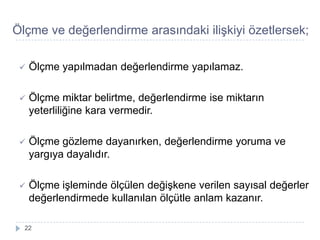 Ölçme ve değerlendirme arasındaki iliĢkiyi özetlersek;
 Ölçme yapılmadan değerlendirme yapılamaz.
 Ölçme miktar belirtme, değerlendirme ise miktarın
yeterliliğine kara vermedir.
 Ölçme gözleme dayanırken, değerlendirme yoruma ve
yargıya dayalıdır.
 Ölçme iĢleminde ölçülen değiĢkene verilen sayısal değerler
değerlendirmede kullanılan ölçütle anlam kazanır.
22
 