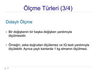 Ölçme Türleri (3/4)
Dolaylı Ölçme
 Bir değiĢkenin bir baĢka değiĢken yardımıyla
ölçülmesidir.
 Örneğin; zeka doğrudan ölçülemez ve IQ testi yardımıyla
ölçülebilir. Ayrıca yaylı kantarda 1 kg elmanın ölçülmesi.
7
 