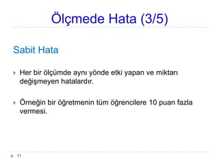 Ölçmede Hata (3/5)
Sabit Hata
 Her bir ölçümde aynı yönde etki yapan ve miktarı
değiĢmeyen hatalardır.
 Örneğin bir öğretmenin tüm öğrencilere 10 puan fazla
vermesi.
11
 