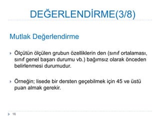 Mutlak Değerlendirme
 Ölçütün ölçülen grubun özelliklerin den (sınıf ortalaması,
sınıf genel baĢarı durumu vb.) bağımsız olarak önceden
belirlenmesi durumudur.
 Örneğin; lisede bir dersten geçebilmek için 45 ve üstü
puan almak gerekir.
DEĞERLENDĠRME(3/8)
16
 