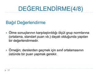 Bağıl Değerlendirme
 Ölme sonuçlarının karĢılaĢtırıldığı ölçüt grup normlarına
(ortalama, standart puan vb.) dayalı olduğunda yapılan
bir değerlendirmedir.
 Örneğin; derslerden geçmek için sınıf ortalamasının
üstünde bir puan yapmak gerekir.
DEĞERLENDĠRME(4/8)
17
 