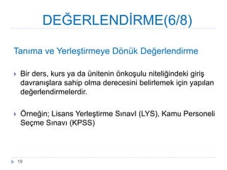 Tanıma ve YerleĢtirmeye Dönük Değerlendirme
 Bir ders, kurs ya da ünitenin önkoĢulu niteliğindeki giriĢ
davranıĢlara sahip olma derecesini belirlemek için yapılan
değerlendirmelerdir.
 Örneğin; Lisans YerleĢtirme SınavI (LYS), Kamu Personeli
Seçme Sınavı (KPSS)
DEĞERLENDĠRME(6/8)
19
 