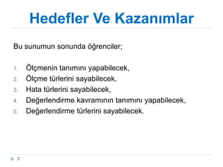 Hedefler Ve Kazanımlar
Bu sunumun sonunda öğrenciler;
1. Ölçmenin tanımını yapabilecek,
2. Ölçme türlerini sayabilecek,
3. Hata türlerini sayabilecek,
4. Değerlendirme kavramının tanımını yapabilecek,
5. Değerlendirme türlerini sayabilecek.
2
 