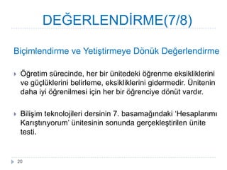Biçimlendirme ve YetiĢtirmeye Dönük Değerlendirme
 Öğretim sürecinde, her bir ünitedeki öğrenme eksikliklerini
ve güçlüklerini belirleme, eksikliklerini gidermedir. Ünitenin
daha iyi öğrenilmesi için her bir öğrenciye dönüt vardır.
 BiliĢim teknolojileri dersinin 7. basamağındaki ‘Hesaplarımı
KarıĢtırıyorum’ ünitesinin sonunda gerçekleĢtirilen ünite
testi.
DEĞERLENDĠRME(7/8)
20
 