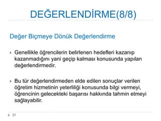 Değer Biçmeye Dönük Değerlendirme
 Genellikle öğrencilerin belirlenen hedefleri kazanıp
kazanmadığını yani geçip kalması konusunda yapılan
değerlendirmedir.
 Bu tür değerlendirmeden elde edilen sonuçlar verilen
öğretim hizmetinin yeterliliği konusunda bilgi vermeyi,
öğrencinin gelecekteki baĢarısı hakkında tahmin etmeyi
sağlayabilir.
DEĞERLENDĠRME(8/8)
21
 