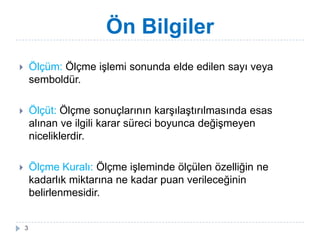 Ön Bilgiler
 Ölçüm: Ölçme iĢlemi sonunda elde edilen sayı veya
semboldür.
 Ölçüt: Ölçme sonuçlarının karĢılaĢtırılmasında esas
alınan ve ilgili karar süreci boyunca değiĢmeyen
niceliklerdir.
 Ölçme Kuralı: Ölçme iĢleminde ölçülen özelliğin ne
kadarlık miktarına ne kadar puan verileceğinin
belirlenmesidir.
3
 