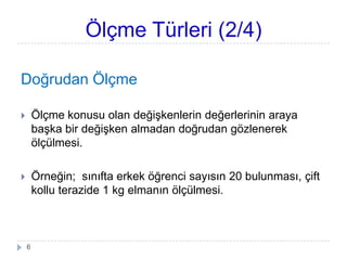 Doğrudan Ölçme
 Ölçme konusu olan değiĢkenlerin değerlerinin araya
baĢka bir değiĢken almadan doğrudan gözlenerek
ölçülmesi.
 Örneğin; sınıfta erkek öğrenci sayısın 20 bulunması, çift
kollu terazide 1 kg elmanın ölçülmesi.
Ölçme Türleri (2/4)
6
 