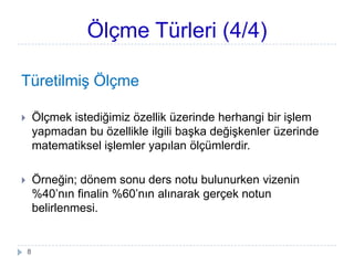 Ölçme Türleri (4/4)
TüretilmiĢ Ölçme
 Ölçmek istediğimiz özellik üzerinde herhangi bir iĢlem
yapmadan bu özellikle ilgili baĢka değiĢkenler üzerinde
matematiksel iĢlemler yapılan ölçümlerdir.
 Örneğin; dönem sonu ders notu bulunurken vizenin
%40’nın finalin %60’nın alınarak gerçek notun
belirlenmesi.
8
 