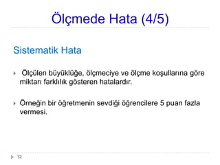 Ölçmede Hata (4/5)
Sistematik Hata
 Ölçülen büyüklüğe, öçciye ve öç koĢullarına göre
miktarı farklılık gösteren hatalardır.
 Örneğin bir öğretmenin sevdiği öğrencilere 5 puan fazla
vermesi.
12
 