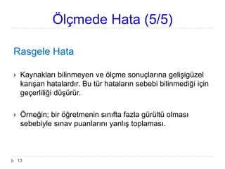 Ölçmede Hata (5/5)
Rasgele Hata
 Kaynakları bilinmeyen ve öç sonuçlarına geliĢigüzel
karıĢan hatalardır. Bu tür hataların sebebi bilinmediği için
geçerliliği düĢürür.
 Örneğin; bir öğretmenin sınıfta fazla gürültü olması
sebebiyle sınav puanlarını yanlıĢ toplaması.
13
 