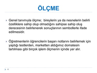 ÖLÇME
 Genel tanımıyla öç; bireylerin ya da nesnelerin belirli
özelliklere sahip olup olmadığını sahipse sahip oluĢ
derecesinin belirlenerek sonuçlarının sembollerle ifade
edilmesidir.
 Öğretmenlerin öğrencilerin baĢarı notlarını belirlemek için
yaptığı testlerden, marketten aldığımız domatesin
tartılması gibi birçok iĢlem öçnin içinde yer alır.
4
 