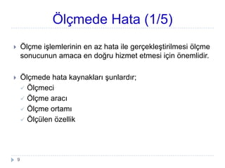 Ölçmede Hata (1/5)
 Ölçme iĢlemlerinin en az hata ile gerçekleĢtirilmesi öç
sonucunun amaca en doğru hizmet etmesi için önemlidir.
 Ölçmede hata kaynakları Ģunlardır;
 Ölçmeci
 Ölçme aracı
 Ölçme ortamı
 Ölçülen özellik
9
 