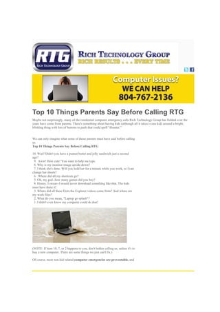 Top 10 Things Parents Say Before Calling RTG
Maybe not surprisingly, many of the residential computer emergency calls Rich Technology Group has fielded over the
years have come from parents. There's something about having kids (although all it takes is one kid) around a bright,
blinking thing with lots of buttons to push that could spell "disaster."
We can only imagine what some of those parents must have said before calling
us.
Top 10 Things Parents Say Before Calling RTG
10. Wait! Didn't you have a peanut butter and jelly sandwich just a second
ago?
9. Aww! How cute! You want to help me type.
8. Why is my monitor image upside down?
7. I think she's done. Will you hold her for a minute while you work, so I can
change her sheets?
6. Where did all my shortcuts go?
5. Oh, my god--how many games did you buy?
4. Honey, I swear--I would never download something like that. The kids
must have done it!
3. Where did all these Dora the Explorer videos come from? And where are
my work files?
2. What do you mean, "Laptop go splash"?
1. I didn't even know my computer could do that!
(NOTE: If item 10, 7, or 2 happens to you, don't bother calling us, unless it's to
buy a new computer. There are some things we just can't fix.)
Of course, most non-kid related computer emergencies are preventable, and
 