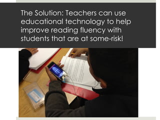 The Solution: Teachers can use
educational technology to help
improve reading fluency with
students that are at some-risk!
 