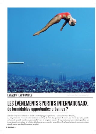 LESÉVÈNEMENTSSPORTIFSINTERNATIONAUX,
de formidables opportunités urbaines ?
Rédaction et photos : Charline Clément et Nicolas Chatin
«Rien n’est permanent dans ce monde ; tout est frappé d’éphémère» (Eric-Emmanuel Schmitt).
Le temporaire est l’essence même de l’évènementiel, du rêve, du spectacle. Il existe, au travers des plus grands
évènements sportifs mondiaux, une dualité entre la réception massive de population sur un territoire pendant un
temps donné, nécessitant la création d’infrastructures pour les accueillir, et la pérennisation de ces constructions
dans le temps, une fois l’évènement terminé.
ESPACES TEMPORAIRES
10 · LÂME URBAINE #5
 