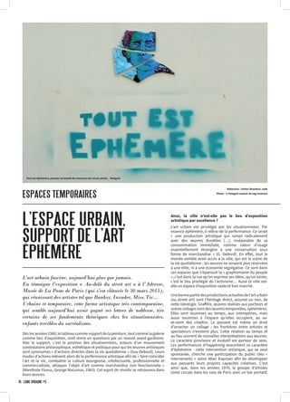 ESPACES TEMPORAIRES
L’ESPACE URBAIN,
SUPPORT DE L’ART
ÉPHÉMÈRE
Rédaction : Arthur Beaubois-Jude
Photo : © Palagret (auteur du tag inconnu)
Dès les années 1960, le tableau comme support de la peinture, tout comme la galerie
comme lieu d’exposition, sont remis en questions par un nouvel avant-gardisme.
Nier le support, c’est la position des situationnistes, acteurs d’un mouvement
contestataire philosophique, esthétique et politique pour qui les œuvres artistiques
sont synonymes « d’actions directes dans la vie quotidienne » (Guy Debord). Leurs
modes d’actions relèvent alors de la performance artistique afin de « faire coïncider
l’art et la vie, combattre la culture bourgeoise, intellectuelle, professionnelle et
commercialisée, attaquer l’objet d’art comme marchandise non fonctionnelle »
(Manifeste Fluxus, George Macuinas, 1963). Cet esprit de révolte se retrouvera dans
leurs œuvres.
Ainsi, la ville n’est-elle pas le lieu d’exposition
artistique par excellence ?
L’art urbain est privilégié par les situationnistes. Par
essence éphémère, il relève de la performance. Ce serait
« une production artistique qui rompt radicalement
avec des œuvres durables […], inséparable de sa
consommation immédiate, comme valeur d’usage
essentiellement étrangère à une conservation sous
forme de marchandise » (G. Debord). En effet, tout le
monde semble avoir accès à la ville, qui est la scène de
la vie quotidienne ; les œuvres ne seraient plus réservées
à une élite, ni à une économie ségrégative. Ce sont dans
ces espaces que s’épanouit la « graphomanie du peuple
», c’est dans la rue qu’on exprime ses idées, qu’on existe,
c’est le lieu privilégié de l’activisme… Aussi la ville est-
elle un espace d’exposition vaste et bon marché.
Unebonnepartiedesproductionsactuellesdel’arturbain
(ou street art) sont l’héritage direct, assumé ou non, de
cette idéologie. Graffitis, œuvres réalisés aux pochoirs et
autres collages sont des œuvres temporelles, éphémères.
Elles sont soumises au temps, aux intempéries, mais
aussi soumises à l’espace qu’elles occupent, au va-
et-vient des citadins. Le passant est même en droit
d’arracher un collage ; les frontières entre artistes et
spectateurs n’existent plus. Cette relation au temps et
au lieu ouvrent de nouvelles interprétations aux œuvres.
Le caractère provisoire et évolutif est porteur de sens.
Les performances d’happening exacerbent ce caractère
d’éphémère : cette intervention artistique, qui se veut
spontanée, cherche une participation du public (des «
intervenants » selon Allan Kaprow) afin de développer
aux passants leurs propres capacités créatives. C’est
ainsi que, dans les années 1970, le groupe d’artistes
Untel circule dans les rues de Paris avec un bar portatif,
L’art urbain fascine, aujourd’hui plus que jamais.
En témoigne l’exposition « Au-delà du street art » à l’Adresse,
Musée de La Poste de Paris (qui s’est clôturée le 30 mars 2013),
qui réunissait des artistes tel que Banksy, Invader, Miss.Tic…
Urbaine et temporaire, cette forme artistique très contemporaine,
qui semble aujourd’hui avoir gagné ses lettres de noblesse, tire
certains de ses fondements théoriques chez les situationnistes,
enfants terribles du surréalisme.
16 · LÂME URBAINE #5
Tout est éphémère, pochoir surmonté de morceaux de miroir peints _ Palagret
 