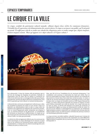 De la découverte ! A tous les niveaux, elle est présente, que ce
soit lors du montage du chapiteau où précision, habitude, et
organisation sont de mises afin de réaliser la manœuvre en
moins d’une demi-journée. La ménagerie attire elle aussi, fauves,
pachydermes,animauxdudésertattirentlacuriositédetous.Puis
enfin le spectacle qui vient clôturer ce moment de découverte.
L’attractivité des communes est également renforcée pour celles
qui acceptent la présence du cirque sur leur terrain. Grâce à la
publicité, aux déambulations dans la ville, le cirque attire les
résidents mais également les habitants des communes proches.
C’est un nouvel équipement public temporaire qui propose à
tous, un moment d’évasion et de découverte. La compétitivité
des territoires se faisant par la différenciation, le cirque est un
bon moyen pour les communes de créer une nouvelle attractivité,
même si celle-ci ne reste que ponctuelle.
Le rythme de vi(ll)e est également affecté, pour les communes les
moins dynamiques, le cirque développe la vie nocturne, et peut
dans ce cas renforcer les commerces locaux, avant et après les
représentations. Le temps de la vie urbaine se prolonge alors vers
le début de soirée, et même la nuit.
LE CIRQUE ET LA VILLE
Rédaction et photo : Aurélien Lefebvre
Mais, que dit la loi sur l’installation de ces structures temporaires ? Les
installations sont soumises à autorisation du maire par arrêté. Pour ce
faire les responsables de chaque cirque doivent adresser une multitude de
documents au minium deux mois avant leur arrivée sur place. Le maire, à
l’aide de ses services techniques examine la demande et rend un avis dans
les deux mois. Le cirque est considéré comme un ERP (Espace Recevant du
Public), à ce titre il doit pouvoir répondre aux normes en vigueur, le maire
peut d’ailleurs demander une visite de sécurité. Si le cirque reste plus de
six mois sur place, ce dernier doit disposer d’un permis de construire, et
des dispositions légales au niveau du stationnement (arrêté du maire). En
plus de ces lois relatives à l’aménagement et l’urbanisme, de nombreuses
réglementations existent, notamment sur l’utilisation des animaux dans les
espaces publics et jeux, le code du travail, l’entretien des animaux vivants et
non domestiques présentés au public.
Le cirque est donc une belle tradition culturelle française qui, le temps de
quelques jours, participe à la vie de la cité. Cependant, au vu des différentes
réglementations auxquelles elle est soumise, les cirques ne risquent-ils pas
de disparaître ?•
Le cirque, symbole du patrimoine culturel nomade, sillonne depuis deux siècles les communes françaises.
Véritable lieu d’expression et de démonstration des savoirs-faires, le cirque a su trouver son public, qu’il soit petit
ou grand. Il suffit pour cela de se rendre aux abords des chapiteaux pour se rendre compte que, depuis toujours,
il attire toujours autant. Mais qu’apporte cet « objet culturel » à l’espace urbain ?
ESPACES TEMPORAIRES
LÂME URBAINE #5 · 19
 