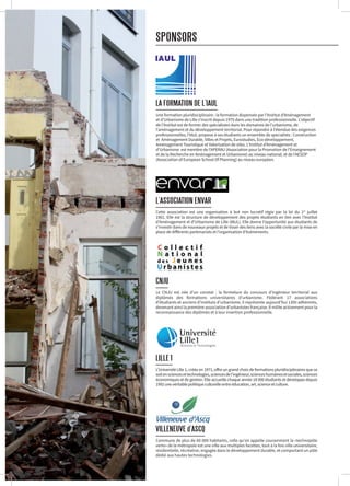 VILLENEUVE d’ASCQ
Commune de plus de 60 000 habitants, celle qu’on appelle couramment la «technopôle
verte» de la métropole est une ville aux multiples facettes, tout à la fois ville universitaire,
résidentielle, récréative, engagée dans le développement durable, et comportant un pôle
dédié aux hautes technologies.
LILLE 1
L’Université Lille 1, créée en 1971, offre un grand choix de formations pluridisciplinaires que ce
soitensciencesettechnologies,sciencesdel’ingénieur,scienceshumainesetsociales,sciences
économiques et de gestion. Elle accueille chaque année 18 000 étudiants et développe depuis
1992unevéritablepolitiqueculturelleentreéducation,art,scienceetculture.
L’ASSOCIATION ENVAR
Cette association est une organisation à but non lucratif régie par la loi du 1er
juillet
1901. Elle est la structure de développement des projets étudiants en lien avec l’Institut
d’Aménagement et d’Urbanisme de Lille (IAUL). Elle donne l’opportunité aux étudiants de
s’investir dans de nouveaux projets et de tisser des liens avec la société civile par la mise en
place de différents partenariats et l’organisation d’événements.
Une formation pluridisciplinaire : la formation dispensée par l’Institut d’Aménagement
et d’Urbanisme de Lille s’inscrit depuis 1975 dans une tradition professionnelle. L’objectif
de l’Institut est de former des spécialistes dans les domaines de l’urbanisme, de
l’aménagement et du développement territorial. Pour répondre à l’étendue des exigences
professionnelles, l’IAUL propose à ses étudiants un ensemble de spécialités : Construction
et Aménagement Durable, Villes et Projets, Eurostudies, Eco-développement,
Aménagement Touristique et Valorisation de sites. L’Institut d’Aménagement et
d’Urbanisme est membre de l’APERAU (Association pour la Promotion de l’Enseignement
et de la Recherche en Aménagement et Urbanisme) au niveau national, et de l’AESOP
(Association of European School Of Planning) au niveau européen.
SPONSORS
CNJU
Le CNJU est née d’un constat : la fermeture du concours d’ingénieur territorial aux
diplômés des formations universitaires d’urbanisme. Fédérant 17 associations
d’étudiants et anciens d’instituts d’urbanisme, il représente aujourd’hui 1300 adhérents,
devenant ainsi la première association d’urbanistes française. Il milite activement pour la
reconnaissance des diplômés et à leur insertion professionnelle.
 