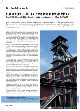 J’irai dans le Nord avec toi
RETOUR SUR LES SORTIES ENVAR DANS LE BASSIN MINIER :
Base 11/19 et Fosse 9-9 bis - Aurélien Lefebvre, ancien vice-président de l’ENVAR
DansleLâmeUrbainen°3de2011,AnthonySTYEVKOLEécrivait«PAYSAGEMINIER,richessedupatrimoine
Valenciennois », sur lequel il revenait sur le manque d’appropriation du paysage minier par la population. Penchons-nous
à nouveau dans ce nouveau « J’irai dans le Nord avec toi », sur le bassin minier, mais cette fois-ci plus à l’Ouest, au
cœur même de celui-ci.
Rédaction : Aurélien Lefebvre
Photos : Hubert Bécart
Depuis deux ans, que s’est-il passé ? Un évènement majeur est venu
appuyer la fierté des nordistes, celui du classement au patrimoine
de l’humanité. Le 25 Juin 2012, le Bassin Minier du Nord Pas de
Calais est devenu « Paysage culturel évolutif », venant récompenser
les années de travail des porteurs du projet (Mission Bassin Minier,
collectivités, associations de mineurs…). C’est ainsi que certains
sites sont devenus les vitrines. Revenons sur la Base 11/19 de Loos-
en-Gohelle et la Fosse 9-9bis de Oignies, où l’association ENVAR des
étudiants de l’IAUL a organisé deux journées d’étude, grâce à ses
partenaires.
BASE 11/19 DE LOOS-EN-GOHELLE, SYMBOLE DU BASSIN MINIER ?
La base 11/19, est sans doute le symbole du bassin minier en raison
de l’importance de son site et de sa visibilité. Les deux terrils du site
sont les plus hauts d’Europe et rappellent à tous l’importance de
l’activité minière dans le Nord de la France. Les terrils sont les amonts
dematériauxremontésdesmines,ilsconstituentenquelquesorteles
résidus de charbon non exploitables. Plus les galeries souterraines
progressaient, plus il fallait sortir du sol les matériaux inexploitables
; c’est ainsi que ces deux terrils ont vu au fil des années leur hauteur
progresser.
Puis, ces deux terrils se sont végétalisés, passant du noir au vert,
symbole de vie et de biodiversité. Le site est aujourd’hui en libre
accès, et de nombreuses associations, à l’image de l’Office du
Tourisme de Lens-Liévin ou de la Chaine des Terrils organisent des
visites thématiques de ces lieux riches d’histoire.
PlusauSud,setrouvelesited’exploitationetd’extractiondeminerai.
Ce site est marqué par deux chevalets, un traditionnel et le deuxième
beaucoup plus récent, en forme de tour. Autour de ces deux éléments
se trouve les bâtiments administratifs qui géraient la vie de la fosse.
Enfin, l’horizon s’ouvre sur la cité jardin qui ceinture le site. Ces cités
ont été créées entièrement par les compagnies des mines. Leurs
objectifs ? Attirer les mineurs à venir travailler en leur offrant, un
logement, un potager et des équipements en cœur de cités (écoles,
églises, salles des fêtes…). Ainsi, chaque cité avait son propre
style architectural. N’oublions pas que les compagnies des mines
possédaient le contrôle sur ces cités, tout comme sur les activités
des ouvriers y vivant.
Aujourd’hui l’ensemble du site est en voie de reconversion. En
complémentarité du classement UNESCO, associations, entreprises
et Scène nationale du Bassin Minier du Pas de Calais sont venues
donner une seconde vie au site.
Partenaire de la visite : Yann CUSSEY du Pays d’Art et d’Histoire de
l’Agglomération Lens-Liévin. Contact : Pays d’Art et d’Histoire :
pole-patrimoine@tourisme-lenslievin.fr
> LE SAVIEZ-VOUS ? TERRI OU TERRILS ?
La prononciation est importante ! Vous êtes nombreux à vous poser
la question, ces « montagnes du nord » se prononcent bien terri,
le « L » étant muet.
24 · LÂME URBAINE #5
 