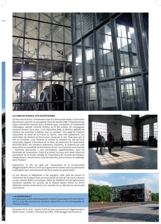 LE 9-9BIS DE OIGNIES, SITE EXCEPTIONNEL
Ce site revient de loin : initialement voué à la destruction totale, l’association
des mineurs a permis sa sauvegarde. Dans les années 1980, l’importance des
coûts d’extraction français face à d’autres pays européens, et notamment
l’Allemagne, ralentie l’activité minière. Au fil des années, les compagnies
minières ferment leurs sites. Le 21 Décembre 1990, la dernière gaillette de
charbon est remontée à Oignies, tout un symbole ! Une page de l’histoire
industrielle du Nord de la France se tourne, mais très rapidement, une
association de mineurs se forme pour conserver le site. Mais plus que le
site en lui-même, c’est l’histoire et surtout la mémoire du site qui sont
conservées. Depuis la fermeture de la mine, les bénévoles de l’association
ACCUSTO-SECCI ont entretenu bâtiments, machines, et matériel qui sont
aujourd’hui en possibilité de fonctionner. Et oui ! Les machines sont classées
« machines tournantes », une récompense supplémentaires pour les
bénévoles de l’association. Grâce à ce travail, les lieux sont restés intacts et
permettent de se rendre compte de l’importance de l’activité de l’époque.
Compresseurs, chevalements, salle des douches, tout y est pour se replonger
dans l’histoire.
Aujourd’hui, le site est géré par l’association et la Communauté
d’Agglomération Hénin-Carvin qui organisent les rendez-vous du patrimoine
et partagent leurs connaissances des lieux auprès du grand public.
En juin dernier, le Métaphone a été inauguré, cette salle de concert et
instrument de musique lance la reconversion du site qui est voué à devenir
un lieu culturel dédié à la musique. Salles de répétition et d’enregistrement
viendront rejoindre les services de la Mission Bassin Minier ou d’ILTV
(télévision locale) et donneront une nouvelle vie au site tout en conservant
son histoire•
> LE SAVIEZ-VOUS ?
A15joursprès,lesiteafaillidisparaître.Grâceàl’associationACCUSTOSECCI,
celui-ci a pu être conservé et constitue aujourd’hui un site remarquable de
l’histoire minière.
Partenaire de la visite : Sophie HUCK du pôle patrimoine de l’Agglomération
Hénin Carvin - Contact : Direction du 9-9bis : 9-9bis@agglo-henincarvin.fr
 