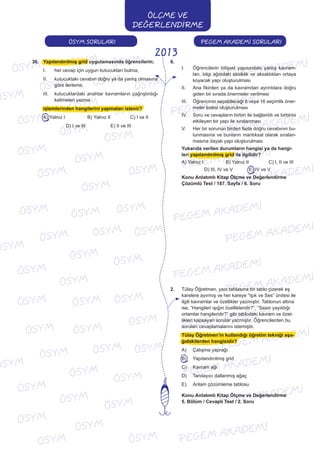 PEGEM AKADEMİ SORULARIÖSYM SORULARI
ÖLÇME VE
DEĞERLENDİRME
2013
36. Yapılandırılmış grid uygulamasında öğrencilerin;
I. her cevap için uygun kutucukları bulma,
II. kutucuktaki cevabın doğru ya da yanlış olmasına
göre ilerleme,
III. kutucuklardaki anahtar kavramların çağrıştırdığı
kelimeleri yazma
işlemlerinden hangilerini yapmaları istenir?
A) Yalnız I B) Yalnız II C) I ve II
D) I ve III E) II ve III
6.
I. Öğrencilerin bilişsel yapısındaki yanlış kavram-
ları, bilgi ağındaki eksiklik ve aksaklıkları ortaya
koyacak yapı oluşturulması
II. Ana fikirden ya da kavramdan ayrıntılara doğru
giden bir sırada önermeler verilmesi
III. Öğrencinin seçebileceği 8 veya 16 seçimlik öner-
meler listesi oluşturulması
IV. Soru ve cevapların birbiri ile bağlantılı ve birbirini
etkileyen bir yapı ile sıralanması
V. Her bir sorunun birden fazla doğru cevabının bu-
lunmasına ve bunların mantıksal olarak sıralan-
masına dayalı yapı oluşturulması
Yukarıda verilen durumların hangisi ya da hangi-
leri yapılandırılmış grid ile ilgilidir?
A) Yalnız I B) Yalnız II C) I, II ve III
D) III, IV ve V E) IV ve V
Konu Anlatımlı Kitap Ölçme ve Değerlendirme
Çözümlü Test / 187. Sayfa / 6. Soru
2. Tülay Öğretmen, yazı tahtasına bir tablo çizerek eş
karelere ayırmış ve her kareye “Işık ve Ses” ünitesi ile
ilgili kavramlar ve özellikler yazmıştır. Tablonun altına
ise, “Hangileri ışığın özellikleridir?”, “Sesin yayıldığı
ortamlar hangileridir?” gibi tablodaki kavram ve özel-
likleri kapsayan sorular yazmıştır. Öğrencilerden bu
soruları cevaplamalarını istemiştir.
Tülay Öğretmen’in kullandığı öğretim tekniği aşa-
ğıdakilerden hangisidir?
A) Çalışma yaprağı
B) Yapılandırılmış grid
C) Kavram ağı
D) Tanılayıcı dallanmış ağaç
E) Anlam çözümleme tablosu
Konu Anlatımlı Kitap Ölçme ve Değerlendirme
5. Bölüm / Cevaplı Test / 2. Soru
 