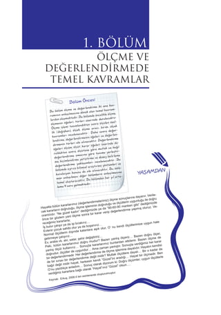 1. BÖLÜM
ÖLÇME VE
DEĞERLENDİRMEDE
TEMEL KAVRAMLAR
Bölüm Öncesi
Bu bölüm ölçme ve değerlendirme iki ana kav-
ramının anlaşılmasına dönük olan temel kavram-
lardan oluşmaktadır. Bu bölümde öncelikle ölçme,
ölçmenin öğeleri, türleri üzerinde durulacaktır.
Ölçme işlemi tanımlandıktan sonra ölçülen özel-
lik (değişken), ölçek, ölçme aracı, birim, ölçek
kavramları incelenecektir. Daha sonra değer-
lendirme, değerlendirmenin öğeleri ve değerlen-
dirmenin türleri ele alınacaktır. Değerlendirme
öğeleri ölçüm, ölçüt, karar öğeleri üzerinde du-
rulduktan sonra, ölçütüne göre mutlak ve bağıl
değerlendirme, amacına göre tanıma yerleştir-
me, biçimlendirme yetiştirme ve düzey belirleme
değerlendirme yaklaşımları incelenecektir. Bu
bölümde ayrıca bilimsel araştırma yöntemleri ve
korelasyon konusu da ele alınacaktır. Bu bölü-
mün anlaşılması diğer bölümlerin anlaşılmasına
temel oluşturacaktır. Bu bölümden her yıl orta-
lama 4 soru gelmektedir.
Hayatta bütün kararlarımız (değerlendirmelerimiz) ölçme sonuçlarına dayanır. Verile-
cek kararların doğruluğu, ölçme işleminin doğruluğu ve ölçütlerin uygunluğu ile doğru
orantılıdır. “Ne güzel kadın” dediğimizde ya da “90-60-90 manken gibi” dediğimizde
önce bir gözlem yani ölçme sonra bir karar verip değerlendirme yapmış oluruz. Ve-
receğimiz kararlarla;
İş bulur çalışır ya da işi bırakırız…
Evlenir çocuk sahibi olur ya da boşanırız…
Normal ölçütlerin dışında kalanlara aşık olur, O’ nu kendi ölçütlerimize uygun hale
getirmeye çalışırız…
Ev, araba vb. alır, satar, şehir değiştiririz…
Peki, bütün kararlarımız doğru mudur? Bazen yanlış ölçeriz… Bazen doğru ölçer,
yanlış ölçüt kullanırız… Sonuçta kararlarımız bunlardan etkilenir. Bazen ölçme de
doğrudur, ölçütler de uygundur… Ama zaman yanlıştır. Sonuçta verdiğimiz her karar
bir değerlendirmedir. Her değerlendirme de ölçme işlemine dayalıdır. Hayatın kendisi
de bir sınav bir değerlendirme değil midir? Mutlak ölçütlere dayalı… Bir o kadar da
bağıl değil midir hayat, herkesin kendi “Güzel”ini aradığı… Hayat bir ölçmedir. Ben
O’nu yazdıkça anladım… Sonuç olarak diyorum ki: Doğru ölçümler, uygun ölçütlerle
verdiğiniz kararlara bağlı olarak “Hayat”ınız “Güzel” olsun….
Kaynak: Erkuş, 2006:4 ten esinlenerek oluşturulmuştur.
YAŞAMDAN
 