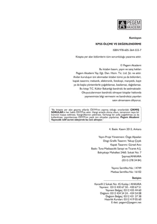 Komisyon
KPSS ÖLÇME VE DEĞERLENDİRME
ISBN 978-605-364-533-7
Kitapta yer alan bölümlerin tüm sorumluluğu yazarına aittir.
© Pegem Akademi
Bu kitabın basım, yayın ve satış hakları
Pegem Akademi Yay. Eğt. Dan. Hizm. Tic. Ltd. Şti. ne aittir.
Anılan kuruluşun izni alınmadan kitabın tümü ya da bölümleri,
kapak tasarımı; mekanik, elektronik, fotokopi, manyetik, kayıt
ya da başka yöntemlerle çoğaltılamaz, basılamaz, dağıtılamaz.
Bu kitap T.C. Kültür Bakanlığı bandrolü ile satılmaktadır.
Okuyucularımızın bandrolü olmayan kitaplar hakkında
yayınevimize bilgi vermesini ve bandrolsüz yayınları
satın almamasını diliyoruz.
“Bu kitapta yer alan geçmiş yıllarda ÖSYM'nin yapmış olduğu sınavlardaki ÇIKMIŞ
SORULAR'ın her hakkı ÖSYM'ye aittir. Hangi amaçla olursa olsun, tamamının veya bir
kısmının kopya edilmesi, fotoğraflarının çekilmesi, herhangi bir yolla çoğaltılması ya da
kullanılması, yayımlanması ÖSYM'nin yazılı izni olmadan yapılamaz. Pegem Akademi
Yayıncılık telif ücreti ödeyerek bu izni almıştır.”
4. Baskı: Kasım 2013, Ankara
Yayın-Proje Yönetmeni: Özge Alpaslan
Dizgi-Grafik Tasarım: Yakup Çiçek
Kapak Tasarımı: Gürsel Avcı
Baskı: Tuna Matbaacılık Sanayi ve Ticaret A.Ş.
Bahçekapı Mahallesi 2460. Sokak No: 7
Şaşmaz/ANKARA
(0312-278 34 84)
Yayıncı Sertifika No: 14749
Matbaa Sertifika No: 16102
İletişim
Karanfil 2 Sokak No: 45 Kızılay / ANKARA
Yayınevi: 0312 430 67 50 - 430 67 51
Yayınevi Belgeç: 0312 435 44 60
Dağıtım: 0312 434 54 24 - 434 54 08
Dağıtım Belgeç: 0312 431 37 38
Hazırlık Kursları: 0312 419 05 60
E-ileti: pegem@pegem.net
 
