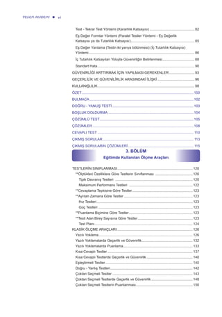 viPEGEM AKADEMİ
Test - Tekrar Test Yöntemi (Kararlılık Katsayısı) .............................................. 82
Eş Değer Formlar Yöntemi (Paralel Testler Yöntemi - Eş Değerlik
Katsayısı ya da Tutarlılık Katsayısı)................................................................. 85
Eş Değer Yarılama (Testin iki yarıya bölünmesi) (İç Tutarlılık Katsayısı)
Yöntemi............................................................................................................ 86
İç Tutarlılık Katsayıları Yoluyla Güvenirliğin Belirlenmesi................................. 88
Standart Hata................................................................................................... 90
GÜVENİRLİĞİ ARTTIRMAK İÇİN YAPILMASI GEREKENLER.......................... 93
GEÇERLİLİK VE GÜVENİLİRLİK ARASINDAKİ İLİŞKİ ...................................... 96
KULLANIŞLILIK................................................................................................... 98
ÖZET..................................................................................................................100
BULMACA ..........................................................................................................102
DOĞRU - YANLIŞ TESTİ ...................................................................................103
BOŞLUK DOLDURMA .......................................................................................104
ÇÖZÜMLÜ TEST................................................................................................105
ÇÖZÜMLER .......................................................................................................108
CEVAPLI TEST .................................................................................................. 110
ÇIKMIŞ SORULAR............................................................................................. 113
ÇIKMIŞ SORULARIN ÇÖZÜMLERİ................................................................... 115
3. BÖLÜM
Eğitimde Kullanılan Ölçme Araçları
TESTLERİN SINIFLANMASI............................................................................. 120
**Ölçtükleri Özelliklere Göre Testlerin Sınıflanması ...................................... 120
Tipik Davranış Testleri ............................................................................... 120
Maksimum Performans Testleri ................................................................. 122
**Cevaplama Tepkisine Göre Testler.............................................................. 123
**Ayrılan Zamana Göre Testler ...................................................................... 123
Hız Testleri.................................................................................................. 123
Güç Testleri ................................................................................................ 123
**Puanlama Biçimine Göre Testler................................................................. 123
**Testi Alan Birey Sayısına Göre Testler........................................................ 123
Test Planı.................................................................................................... 124
KLASİK ÖLÇME ARAÇLARI ............................................................................. 126
Yazılı Yoklama................................................................................................ 126
Yazılı Yoklamalarda Geçerlik ve Güvenirlik.................................................... 132
Yazılı Yoklamalarda Puanlama....................................................................... 133
Kısa Cevaplı Testler ....................................................................................... 137
Kısa Cevaplı Testlerde Geçerlik ve Güvenirlik ............................................... 140
Eşleştirmeli Testler ......................................................................................... 140
Doğru - Yanlış Testleri.................................................................................... 142
Çoktan Seçmeli Testler .................................................................................. 143
Çoktan Seçmeli Testlerde Geçerlik ve Güvenirlik .......................................... 148
Çoktan Seçmeli Testlerin Puanlanması.......................................................... 150
 