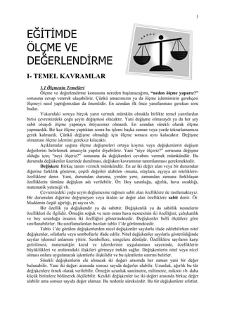 1



EĞİTİMDE
ÖLÇME VE
DEĞERLENDİRME
I- TEMEL KAVRAMLAR
        1.1 Ölçmenin Temelleri
        Ölçme ve değerlendirme konusuna nereden başlanacağına, “neden ölçme yaparız?”
sorusuna cevap vererek ulaşabiliriz. Çünkü amacımızın ya da ölçme işlemimizin gerekçesi
ölçmeyi nasıl yaptığımızdan da önemlidir. En azından ilk önce yanıtlanması gereken soru
budur.
        Yukarıdaki soruya birçok yanıt vermek mümkün olmakla birlikte temel yanıtlardan
birisi çevremizdeki çoğu şeyin değişmesi olacaktır. Yani değişme olmasaydı ya da her şey
sabit olsaydı ölçme yapmaya ihtiyacımız olmazdı. En azından sürekli olarak ölçme
yapmazdık. Bir kez ölçme yaptıktan sonra bu işlemi başka zaman veya yerde tekrarlamamıza
gerek kalmazdı. Çünkü değişme olmadığı için ölçme sonucu aynı kalacaktır. Değişme
olmaması ölçme işlemini gereksiz kılacaktı.
        Açıklamalar ışığına ölçme değişmeleri ortaya koyma veya değişkenlerin değişen
değerlerini belirlemek amacıyla yapılır diyebiliriz. Yani “niye ölçeriz?” sorusuna değişme
olduğu için; “neyi ölçeriz?” sorusuna da değişkenleri cevabını vermek mümkündür. Bu
durumda değişkenler üzerinde durulması, değişken kavramının tanımlanması gerekmektedir.
        Değişken: Birkaç tanım vermek mümkündür. En az iki değer alan veya bir durumdan
diğerine farklılık gösteren, çeşitli değerler alabilen -insana, olaylara, eşyaya ait niteliklere-
özelliklere denir. Yani, durumdan duruma, yerden yere, zamandan zamana farklılaşan
özelliklerin tümüne değişken adı verilebilir. Ör: Boy uzunluğu, ağırlık, hava sıcaklığı,
matematik yeteneği vb.
        Çevremizdeki çoğu şeyin değişmesine rağmen sabit olan özelliklere de rastlamaktayız.
Bir durumdan diğerine değişmeyen veya ikiden az değer alan özelliklere sabit denir. Ör.
Maddenin özgül ağırlığı, pi sayısı vb.
        Bir özellik ya değişkendir ya da sabittir. Değişkenlik ya da sabitlik nesnelerin
özellikleri ile ilgilidir. Örneğin soğuk ve nem oranı hava nesnesinin iki özelliğini; çalışkanlık
ve boy uzunluğu insanın iki özelliğini göstermektedir. Değişkenler belli ölçütlere göre
sınıflanabilirler. Bu sınıflamalardan bazıları tablo 1’de görünmektedir.
        Tablo 1’de görülen değişkenlerden nicel değişkenler sayılarla ifade edilebilirken nitel
değişkenler, sıfatlarla veya sembollerle ifade edilir. Nitel değişkenler sayılarla gösterildiğinde
sayılar işlemsel anlamını yitirir. Sembollere, simgelere dönüşür. Özelliklere sayıların karşı
getirilmesi, matematiğin kural ve işlemlerinin uygulanması sayesinde, özelliklerin
büyüklükleri ve aralarındaki ilişkileri görmeye imkân sağlar. Değişkenlerin nitel veya nicel
olması onlara uygulanacak işlemlerle ilişkilidir ve bu işlemlerin sınırını belirler.
        Sürekli değişkenlerin ele alınacak iki değeri arasında her zaman yeni bir değer
bulunabilir. Yani iki değeri arasında sonsuz sayıda değerler alabilir. Uzunluk, ağırlık bu tür
değişkenlere örnek olarak verilebilir. Örneğin uzunluk santimetre, milimetre, mikron vb. daha
küçük birimlere bölünerek ölçülebilir. Kesikli değişkenler ise iki değeri arasında birkaç değer
alabilir ama sonsuz sayıda değer alamaz. Bu nedenle süreksizdir. Bu tür değişkenlere sıfatlar,
 