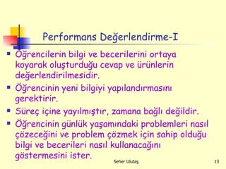 Performans Değerlendirme-I Öğrencilerin bilgi ve becerilerini ortaya koyarak oluşturduğu cevap ve ürünlerin değerlendirilmesidir.  Öğrencinin yeni bilgiyi yapılandırmasını gerektirir. Süreç içine yayılmıştır, zamana bağlı değildir.  Öğrencinin günlük yaşamındaki problemleri nasıl çözeceğini ve problem çözmek için sahip olduğu bilgi ve becerileri nasıl kullanacağını göstermesini ister. 