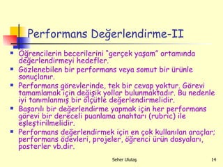 Performans Değerlendirme-II Öğrencilerin becerilerini “gerçek yaşam” ortamında değerlendirmeyi hedefler. Gözlenebilen bir performans veya somut bir ürünle sonuçlanır. Performans görevlerinde, tek bir cevap yoktur. Görevi tamamlamak için değişik yollar bulunmaktadır. Bu nedenle iyi tanımlanmış bir ölçütle değerlendirmelidir. Başarılı bir değerlendirme yapmak için her performans görevi bir dereceli puanlama anahtarı (rubric) ile eşleştirilmelidir. Performans değerlendirmek için en çok kullanılan araçlar; performans ödevleri, projeler, öğrenci ürün dosyaları, posterler vb.dir. 