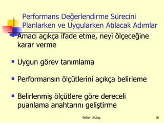Performans Değerlendirme Sürecini Planlarken ve Uygularken Atılacak Adımlar Amacı açıkça ifade etme, neyi ölçeceğine karar verme  Uygun görev tanımlama Performansın ölçütlerini açıkça belirleme  Belirlenmiş ölçütlere göre dereceli puanlama anahtarını geliştirme 
