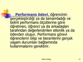 Performans ödevi , öğrencinin gerçekleştirdiği ya da tamamladığı ve belirli performans ölçütlerine göre öğretmen, öğrenci ya da arkadaşları tarafından değerlendirilen etkinlik ya da ödevden oluşur. Performans görevi öğrencilerin bilgi ve becerilerini gerçek yaşam durumları bağlamında kullanmalarını gerektirir.  