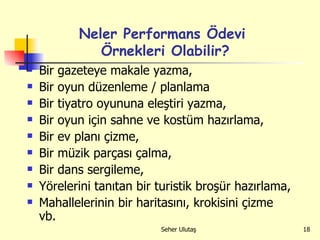 Neler Performans Ödevi  Örnekleri Olabilir? Bir gazeteye makale yazma, Bir oyun düzenleme / planlama  Bir tiyatro oyununa eleştiri yazma, Bir oyun için sahne ve kostüm hazırlama, Bir ev planı çizme,  Bir müzik parçası çalma,  Bir dans sergileme,  Yörelerini tanıtan bir turistik broşür hazırlama,  Mahallelerinin bir haritasını, krokisini çizme vb.  