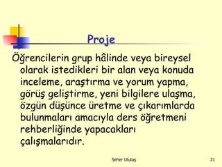 Öğrencilerin grup hâlinde veya bireysel olarak istedikleri bir alan veya konuda inceleme, araştırma ve yorum yapma, görüş geliştirme, yeni bilgilere ulaşma, özgün düşünce üretme ve çıkarımlarda bulunmaları amacıyla ders öğretmeni rehberliğinde yapacakları çalışmalarıdır. Proje 