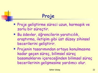 Proje Proje geliştirme süreci uzun, karmaşık ve zorlu bir süreçtir. Bu ödevler, öğrencilerin yaratıcılık, araştırma, iletişim gibi üst düzey zihinsel becerilerini geliştirir.  Projenin tasarımından ortaya konulmasına kadar geçen süreç, bilimsel süreç basamaklarını içereceğinden bilimsel süreç becerilerinin gelişmesine yardımcı olur. 
