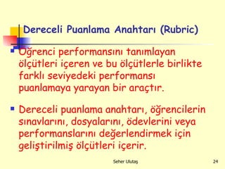 Dereceli Puanlama Anahtarı (Rubric) Öğrenci performansını tanımlayan ölçütleri içeren ve bu ölçütlerle birlikte farklı seviyedeki performansı puanlamaya yarayan bir araçtır. Dereceli puanlama anahtarı,   öğrencilerin sınavlarını, dosyalarını, ödevlerini veya performanslarını değerlendirmek için geliştirilmiş ölçütleri içerir. 