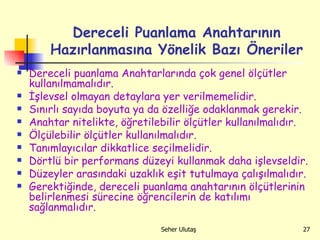 Dereceli Puanlama Anahtarının Hazırlanmasına Yönelik Bazı Öneriler Dereceli puanlama Anahtarlarında çok genel ölçütler kullanılmamalıdır. İşlevsel olmayan detaylara yer verilmemelidir. Sınırlı sayıda boyuta ya da özelliğe odaklanmak gerekir.  Anahtar nitelikte, öğretilebilir ölçütler kullanılmalıdır. Ölçülebilir ölçütler kullanılmalıdır. Tanımlayıcılar dikkatlice seçilmelidir. Dörtlü bir performans düzeyi kullanmak daha işlevseldir. Düzeyler arasındaki uzaklık eşit tutulmaya çalışılmalıdır. Gerektiğinde, dereceli puanlama anahtarının ölçütlerinin belirlenmesi sürecine öğrencilerin de katılımı sağlanmalıdır.  