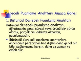 Dereceli Puanlama Anahtarı Amaca Göre; 1. Bütüncül Dereceli Puanlama Anahtarı  Bütüncül  dereceli puanlama anahtarı ,  öğretmenin genel süreci veya ürünü bir bütün olarak ,  par ç alarını dikkate almadan ,  puanlaması dır . Bütüncül dereceli puanlama anahtarları, öğrencinin performansına ilişkin daha genel bir bilgi sağlamasına karşın, daha az zaman ve emek alır.  